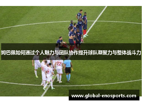 姆巴佩如何通过个人魅力与团队协作提升球队凝聚力与整体战斗力