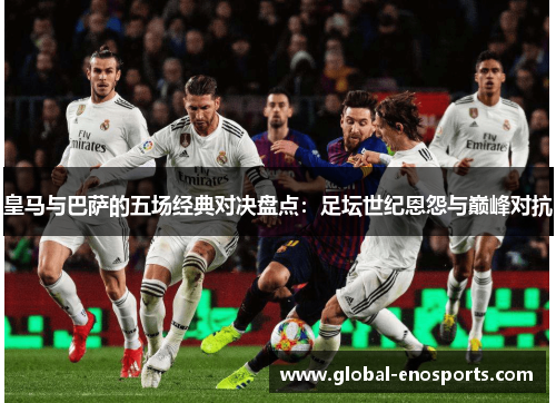皇马与巴萨的五场经典对决盘点：足坛世纪恩怨与巅峰对抗