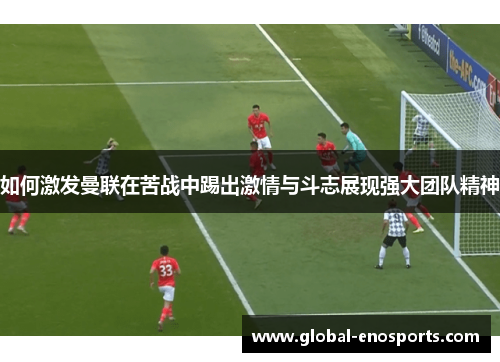 如何激发曼联在苦战中踢出激情与斗志展现强大团队精神