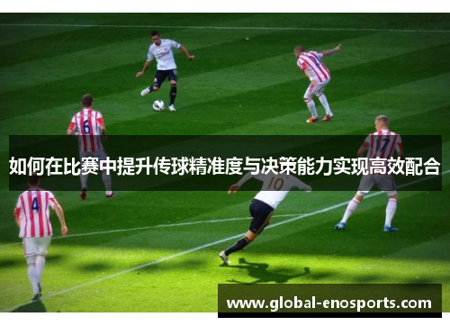 如何在比赛中提升传球精准度与决策能力实现高效配合