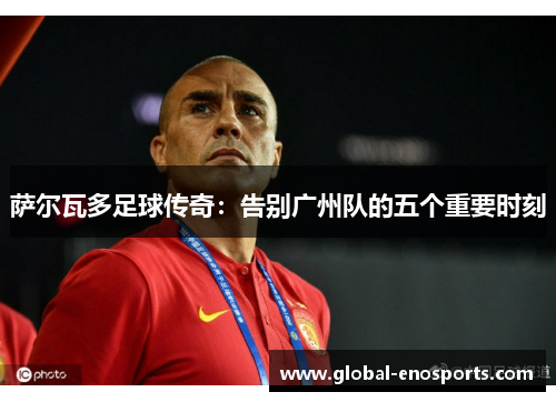 萨尔瓦多足球传奇：告别广州队的五个重要时刻