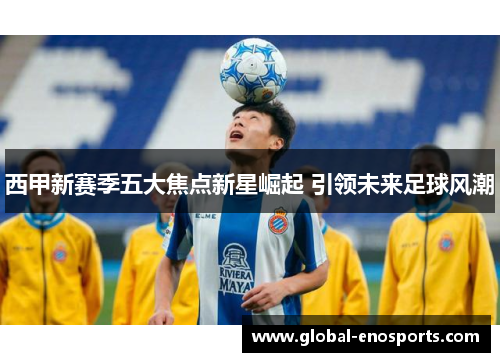 西甲新赛季五大焦点新星崛起 引领未来足球风潮